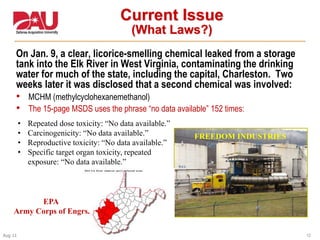 12Aug 11
Current Issue
(What Laws?)
On Jan. 9, a clear, licorice-smelling chemical leaked from a storage
tank into the Elk River in West Virginia, contaminating the drinking
water for much of the state, including the capital, Charleston. Two
weeks later it was disclosed that a second chemical was involved:
• MCHM (methylcyclohexanemethanol)
• The 15-page MSDS uses the phrase “no data available” 152 times:
FREEDOM INDUSTRIES
• Repeated dose toxicity: “No data available.”
• Carcinogenicity: “No data available.”
• Reproductive toxicity: “No data available.”
• Specific target organ toxicity, repeated
exposure: “No data available.”
EPA
Army Corps of Engrs.
 
