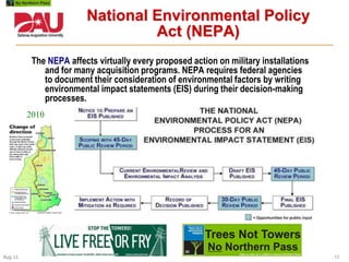 13Aug 11
The NEPA affects virtually every proposed action on military installations
and for many acquisition programs. NEPA requires federal agencies
to document their consideration of environmental factors by writing
environmental impact statements (EIS) during their decision-making
processes.
National Environmental Policy
Act (NEPA)
2010
 
