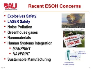 17Aug 11
• Explosives Safety
• LASER Safety
• Noise Pollution
• Greenhouse gases
• Nanomaterials
• Human Systems Integration
• MANPRINT
• NAVPRINT
• Sustainable Manufacturing
Recent ESOH Concerns
x 100,000
Single-Walled
Carbon Nanotube
Strand of
Human Hair
AMPEC Facility, Henderson, NV
 
