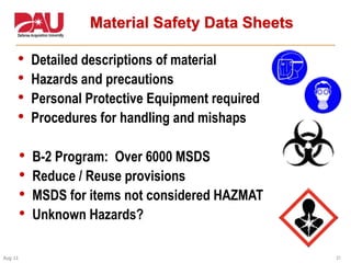 21Aug 11
Material Safety Data Sheets
• Detailed descriptions of material
• Hazards and precautions
• Personal Protective Equipment required
• Procedures for handling and mishaps
• B-2 Program: Over 6000 MSDS
• Reduce / Reuse provisions
• MSDS for items not considered HAZMAT
• Unknown Hazards?
 