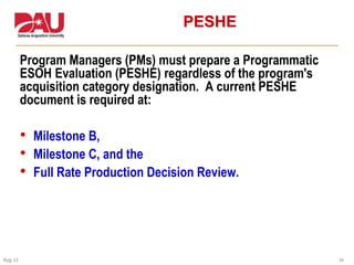 24Aug 11
PESHE
Program Managers (PMs) must prepare a Programmatic
ESOH Evaluation (PESHE) regardless of the program's
acquisition category designation. A current PESHE
document is required at:
• Milestone B,
• Milestone C, and the
• Full Rate Production Decision Review.
 