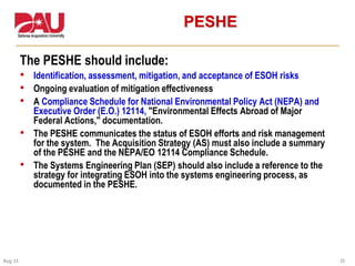 25Aug 11
PESHE
The PESHE should include:
• Identification, assessment, mitigation, and acceptance of ESOH risks
• Ongoing evaluation of mitigation effectiveness
• A Compliance Schedule for National Environmental Policy Act (NEPA) and
Executive Order (E.O.) 12114, "Environmental Effects Abroad of Major
Federal Actions," documentation.
• The PESHE communicates the status of ESOH efforts and risk management
for the system. The Acquisition Strategy (AS) must also include a summary
of the PESHE and the NEPA/EO 12114 Compliance Schedule.
• The Systems Engineering Plan (SEP) should also include a reference to the
strategy for integrating ESOH into the systems engineering process, as
documented in the PESHE.
 