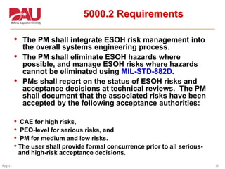 26Aug 11
5000.2 Requirements
• The PM shall integrate ESOH risk management into
the overall systems engineering process.
• The PM shall eliminate ESOH hazards where
possible, and manage ESOH risks where hazards
cannot be eliminated using MIL-STD-882D.
• PMs shall report on the status of ESOH risks and
acceptance decisions at technical reviews. The PM
shall document that the associated risks have been
accepted by the following acceptance authorities:
• CAE for high risks,
• PEO-level for serious risks, and
• PM for medium and low risks.
• The user shall provide formal concurrence prior to all serious-
and high-risk acceptance decisions.
 