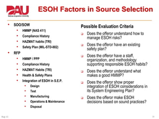 31Aug 11
ESOH Factors in Source Selection
• SOO/SOW
• HMMP (NAS 411)
• Compliance History
• HAZMAT habits (TRI)
• Safety Plan (MIL-STD-882)
• RFP
• HMMP / PPP
• Compliance History
• HAZMAT Habits (TRI)
• Health & Safety Plans
• Integration of ESOH in S.E.P.
• Design
• Test
• Manufacturing
• Operations & Maintenance
• Disposal
Possible Evaluation Criteria
 Does the offeror understand how to
manage ESOH risks?
 Does the offeror have an existing
safety plan?
 Does the offeror have a staff,
organization, and methodology
supporting responsible ESOH habits?
 Does the offeror understand what
makes a good HMMP?
 Does the offeror show proper
integration of ESOH considerations in
its System Engineering Plan?
 Does the offeror make ESOH
decisions based on sound practices?
 