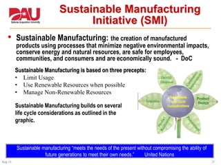 37Aug 11
Sustainable Manufacturing
Initiative (SMI)
• Sustainable Manufacturing: the creation of manufactured
products using processes that minimize negative environmental impacts,
conserve energy and natural resources, are safe for employees,
communities, and consumers and are economically sound. - DoC
Sustainable Manufacturing is based on three precepts:
• Limit Usage
• Use Renewable Resources when possible
• Manage Non-Renewable Resources
Sustainable manufacturing “meets the needs of the present without compromising the ability of
future generations to meet their own needs.” United Nations
Sustainable Manufacturing builds on several
life cycle considerations as outlined in the
graphic.
 
