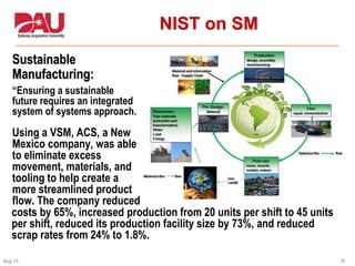 38Aug 11
NIST on SM
Sustainable
Manufacturing:
“Ensuring a sustainable
future requires an integrated
system of systems approach.
Using a VSM, ACS, a New
Mexico company, was able
to eliminate excess
movement, materials, and
tooling to help create a
more streamlined product
flow. The company reduced
costs by 65%, increased production from 20 units per shift to 45 units
per shift, reduced its production facility size by 73%, and reduced
scrap rates from 24% to 1.8%.
 