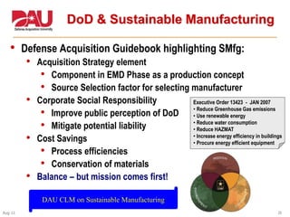 39Aug 11
DoD & Sustainable Manufacturing
• Defense Acquisition Guidebook highlighting SMfg:
• Acquisition Strategy element
• Component in EMD Phase as a production concept
• Source Selection factor for selecting manufacturer
• Corporate Social Responsibility
• Improve public perception of DoD
• Mitigate potential liability
• Cost Savings
• Process efficiencies
• Conservation of materials
• Balance – but mission comes first!
Executive Order 13423 - JAN 2007
• Reduce Greenhouse Gas emissions
• Use renewable energy
• Reduce water consumption
• Reduce HAZMAT
• Increase energy efficiency in buildings
• Procure energy efficient equipment
DAU CLM on Sustainable Manufacturing
 