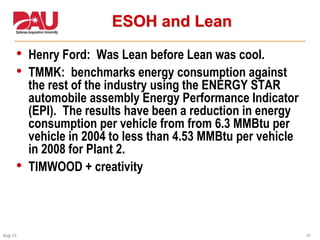 41Aug 11
ESOH and Lean
• Henry Ford: Was Lean before Lean was cool.
• TMMK: benchmarks energy consumption against
the rest of the industry using the ENERGY STAR
automobile assembly Energy Performance Indicator
(EPI). The results have been a reduction in energy
consumption per vehicle from from 6.3 MMBtu per
vehicle in 2004 to less than 4.53 MMBtu per vehicle
in 2008 for Plant 2.
• TIMWOOD + creativity
 