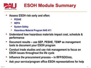 43Aug 11
ESOH Module Summary
• Assess ESOH risk early and often:
• PESHE
• NEPA
• System Safety
• Hazardous Material Program NAS 411
• Understand how hazardous materials impact cost, schedule &
performance
• Document results – use SEP, PESHE, TEMP as management
tools to document your ESOH program
• Conduct trade studies and use risk management to focus on
ESOH issues throughout the life cycle
• Influence the procurement process – in RFP/SOO/etc.
• Ask your service/program office ESOH representatives for help
 