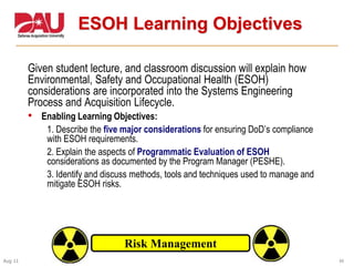 44Aug 11
ESOH Learning Objectives
Given student lecture, and classroom discussion will explain how
Environmental, Safety and Occupational Health (ESOH)
considerations are incorporated into the Systems Engineering
Process and Acquisition Lifecycle.
• Enabling Learning Objectives:
1. Describe the five major considerations for ensuring DoD’s compliance
with ESOH requirements.
2. Explain the aspects of Programmatic Evaluation of ESOH
considerations as documented by the Program Manager (PESHE).
3. Identify and discuss methods, tools and techniques used to manage and
mitigate ESOH risks.
Risk Management
 