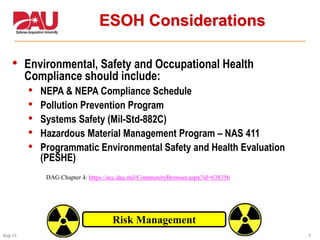 6Aug 11
6
ESOH Considerations
• Environmental, Safety and Occupational Health
Compliance should include:
• NEPA & NEPA Compliance Schedule
• Pollution Prevention Program
• Systems Safety (Mil-Std-882C)
• Hazardous Material Management Program – NAS 411
• Programmatic Environmental Safety and Health Evaluation
(PESHE)
Risk Management
DAG Chapter 4: https://acc.dau.mil/CommunityBrowser.aspx?id=638356
 