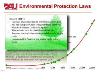 9Aug 11
Environmental Protection Laws
1900…………………………..1960 1970 1980 1990 2000 2010
RHA – Rivers and Harbors Act (1899
CAA – Clean Air Act (1963)
NEPA – National Environmental Policy Act (1969)
OSHA – Occupational Safety and Health Act (1970)
CWA - Clean Water Act (1972)
TSCA – Toxic Substance Control Act (1976)
RCRA - Resource Conservation and Recovery Act (1976)
CERCLA – Comprehensive Environmental Response, Compensation and
Liability Act (1980)
EPCRA – Emergency Planning and Community Right-to-Know Act
(1986)
PPA – Pollution Prevention Act (1990)
FFCA – Federal Facilities Compliance Act (1992)
RoHS – Restriction of Hazardous Substances (2003)
REACH – Regulation of Registration, Evaluation,
Authorization and Restriction of Chemicals (2007)
Federal Facilities Compliance Act (1992):
• Directs EPA to conduct annual inspections of federal
facilities
• Requires the agency to pay for the inspection
• Empowers EPA to fine federal agencies
• Empowers states to fine federal agencies
• Federal Agencies are exempt from criminal actions but
not their employees
•
RoHS (2003):
• A directive on the restriction of the use of hazardous
substances in electrical and electronic equipment
• Closely linked with the Waste Electrical and Electronic
Equipment Directive (WEEE) 2002/96/EC
REACH (2007):
• Requires anyone producing or importing chemicals
into the European Union to register these chemicals
with the European Chemicals Agency
• This includes over 143,000 listed chemicals
• Requires sharing information up and down the supply
chain
• Considered the “strictest law to date in the entire
world
 