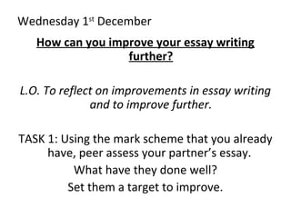 Wednesday 1st
December
How can you improve your essay writing
further?
L.O. To reflect on improvements in essay writing
and to improve further.
TASK 1: Using the mark scheme that you already
have, peer assess your partner’s essay.
What have they done well?
Set them a target to improve.
 