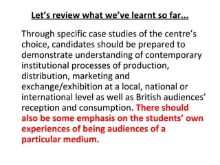 Let’s review what we’ve learnt so far...
Through specific case studies of the centre’s
choice, candidates should be prepared to
demonstrate understanding of contemporary
institutional processes of production,
distribution, marketing and
exchange/exhibition at a local, national or
international level as well as British audiences’
reception and consumption. There should
also be some emphasis on the students’ own
experiences of being audiences of a
particular medium.
 