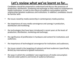 Candidates should be prepared to understand and discuss the processes of
production, distribution, marketing and exchange as they relate to contemporary
media institutions, as well as the nature of audience consumption and the
relationships between audiences and institutions. In addition, candidates should
be familiar with:
• the issues raised by media ownership in contemporary media practice;
• the importance of cross media convergence and synergy in production,
distribution and marketing;
• the technologies that have been introduced in recent years at the levels of
production, distribution, marketing and exchange;
• the significance of proliferation in hardware and content for institutions and
audiences;
• the importance of technological convergence for institutions and audiences;
• the issues raised in the targeting of national and local audiences (specifically,
British) by international or global institutions;
• the ways in which the candidates’ own experiences of media consumption
illustrate wider patterns and trends of audience behaviour.
Let’s review what we’ve learnt so far...
 