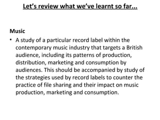 Music
• A study of a particular record label within the
contemporary music industry that targets a British
audience, including its patterns of production,
distribution, marketing and consumption by
audiences. This should be accompanied by study of
the strategies used by record labels to counter the
practice of file sharing and their impact on music
production, marketing and consumption.
Let’s review what we’ve learnt so far...
 