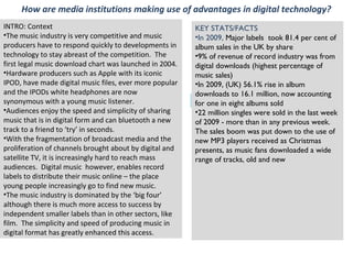 How are media institutions making use of advantages in digital technology?
Independent label
INTRO: Context
•The music industry is very competitive and music
producers have to respond quickly to developments in
technology to stay abreast of the competition. The
first legal music download chart was launched in 2004.
•Hardware producers such as Apple with its iconic
IPOD, have made digital music files, ever more popular
and the IPODs white headphones are now
synonymous with a young music listener.
•Audiences enjoy the speed and simplicity of sharing
music that is in digital form and can bluetooth a new
track to a friend to ‘try’ in seconds.
•With the fragmentation of broadcast media and the
proliferation of channels brought about by digital and
satellite TV, it is increasingly hard to reach mass
audiences. Digital music however, enables record
labels to distribute their music online – the place
young people increasingly go to find new music.
•The music industry is dominated by the ‘big four’
although there is much more access to success by
independent smaller labels than in other sectors, like
film. The simplicity and speed of producing music in
digital format has greatly enhanced this access.
KEY STATS/FACTS
•In 2009, Major labels took 81.4 per cent of
album sales in the UK by share
•9% of revenue of record industry was from
digital downloads (highest percentage of
music sales)
•In 2009, (UK) 56.1% rise in album
downloads to 16.1 million, now accounting
for one in eight albums sold
•22 million singles were sold in the last week
of 2009 - more than in any previous week.
The sales boom was put down to the use of
new MP3 players received as Christmas
presents, as music fans downloaded a wide
range of tracks, old and new
 