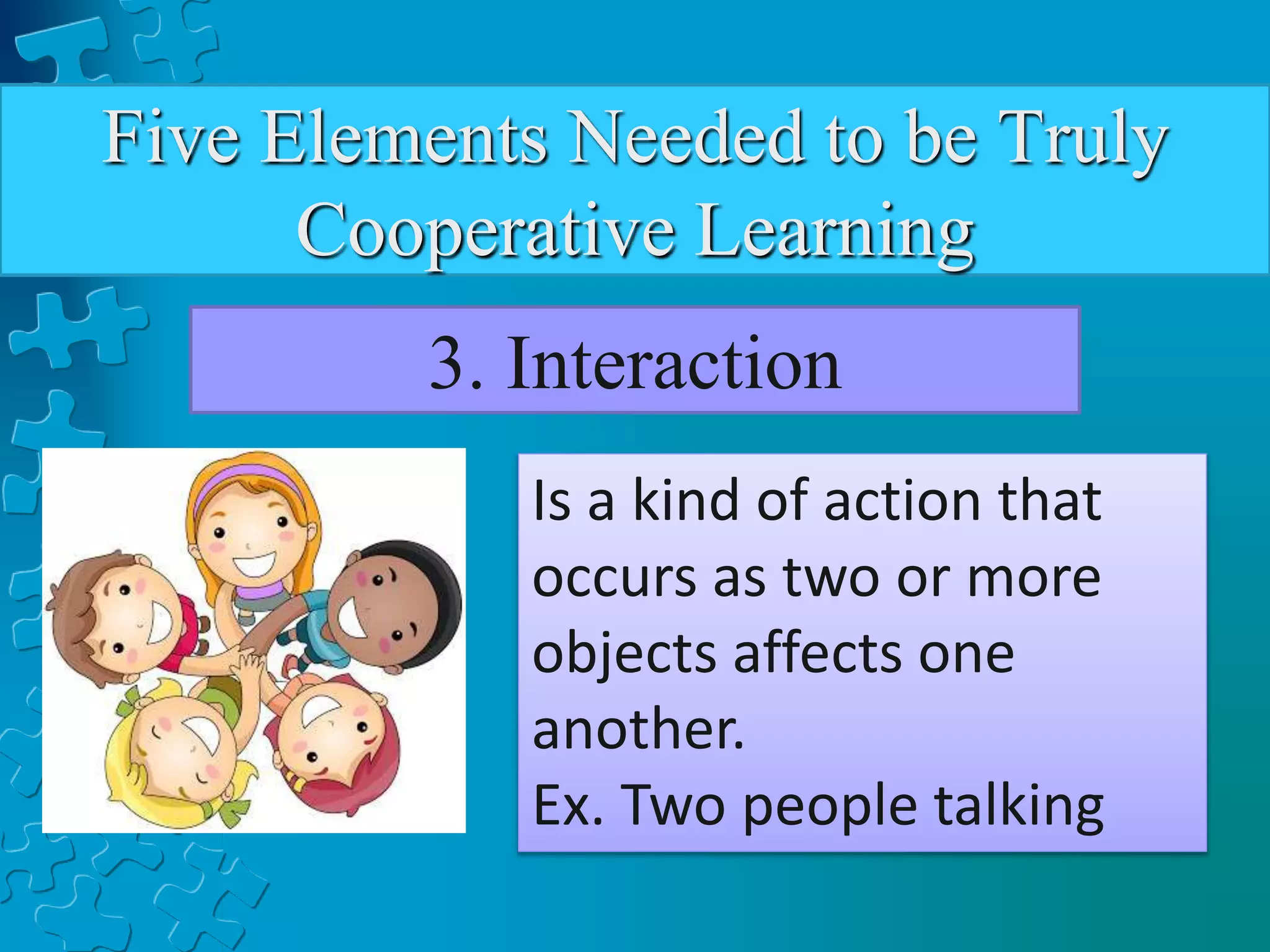 Five Elements Needed to be Truly
Cooperative Learning
3. Interaction
Is a kind of action that
occurs as two or more
objects affects one
another.
Ex. Two people talking
 