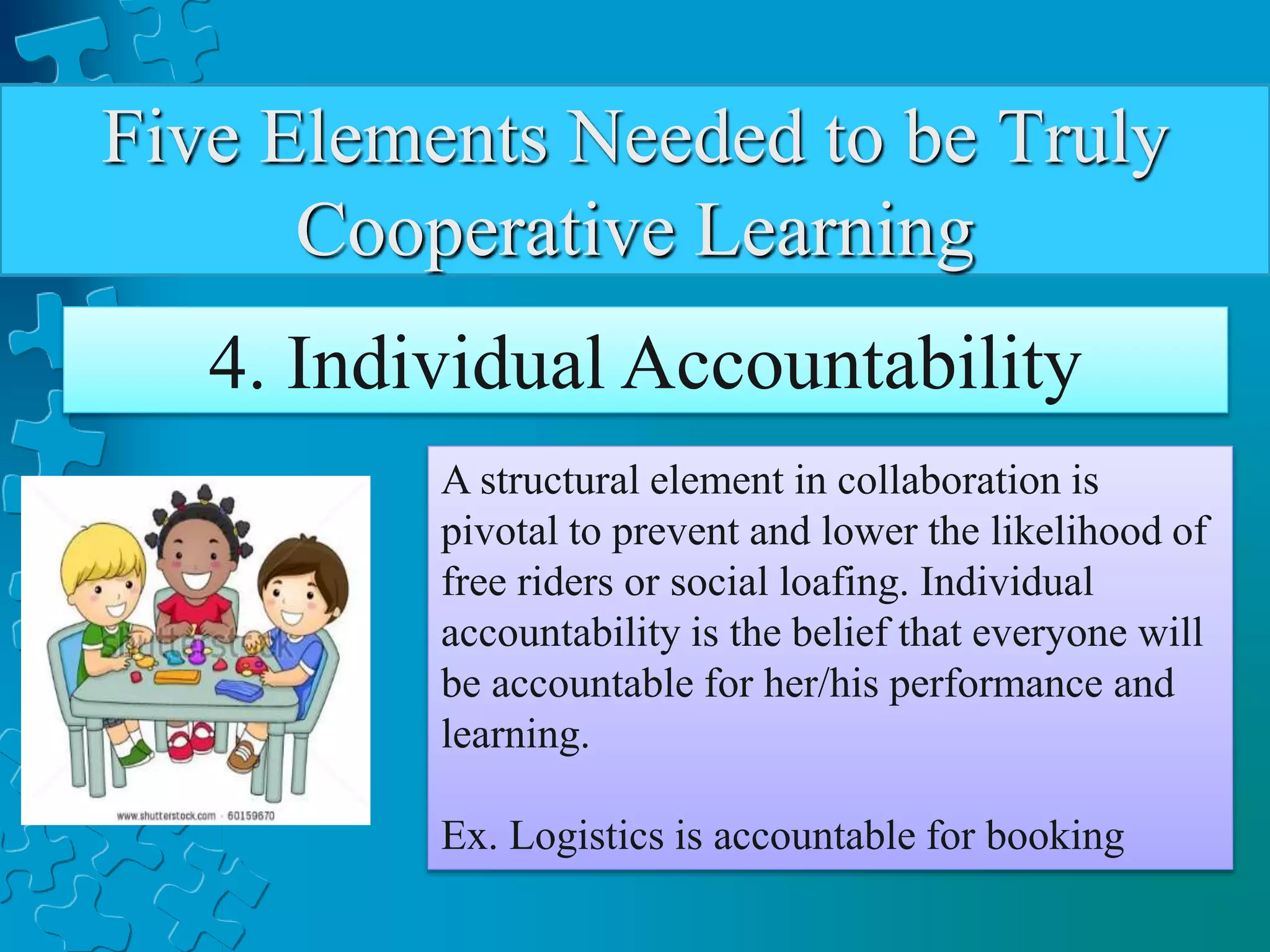 Five Elements Needed to be Truly
Cooperative Learning
4. Individual Accountability
A structural element in collaboration is
pivotal to prevent and lower the likelihood of
free riders or social loafing. Individual
accountability is the belief that everyone will
be accountable for her/his performance and
learning.
Ex. Logistics is accountable for booking
 