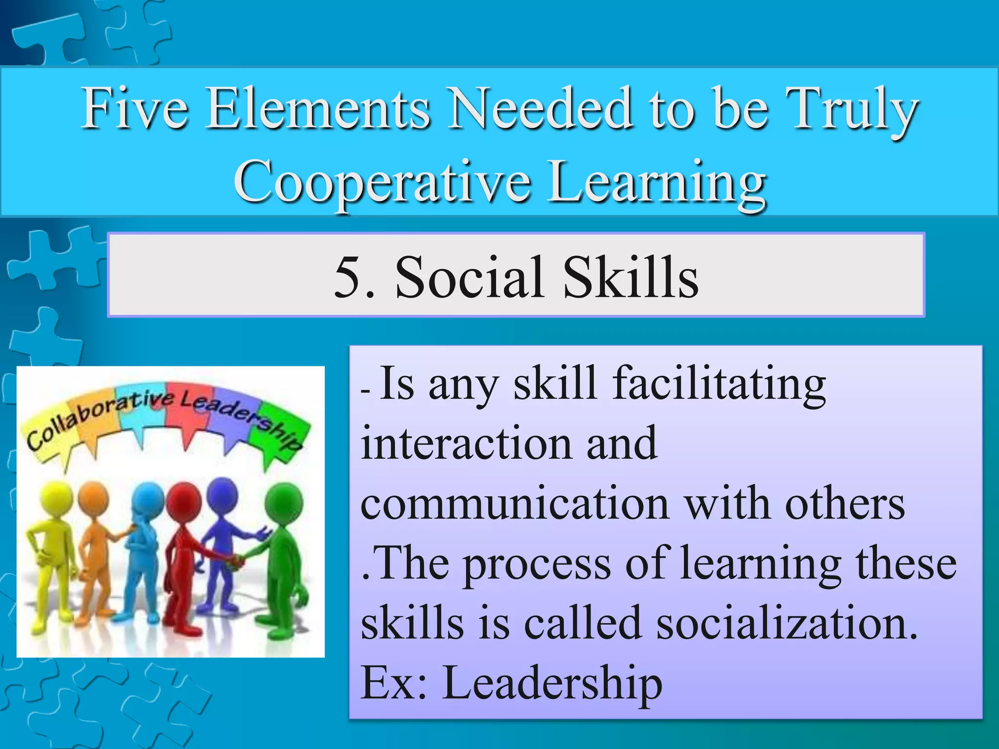 Five Elements Needed to be Truly
Cooperative Learning
5. Social Skills
- Is any skill facilitating
interaction and
communication with others
.The process of learning these
skills is called socialization.
Ex: Leadership
 