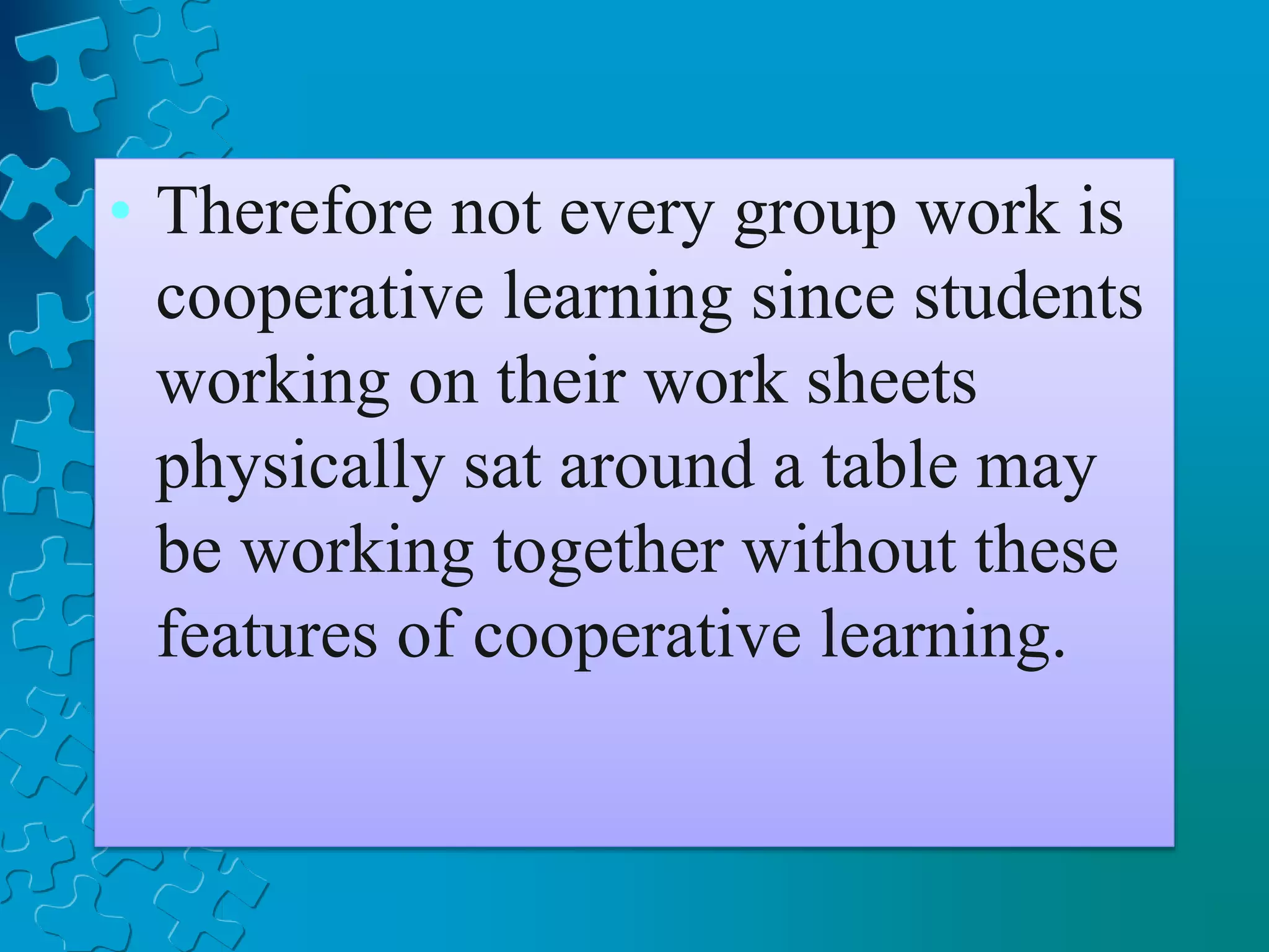 • Therefore not every group work is
cooperative learning since students
working on their work sheets
physically sat around a table may
be working together without these
features of cooperative learning.
 