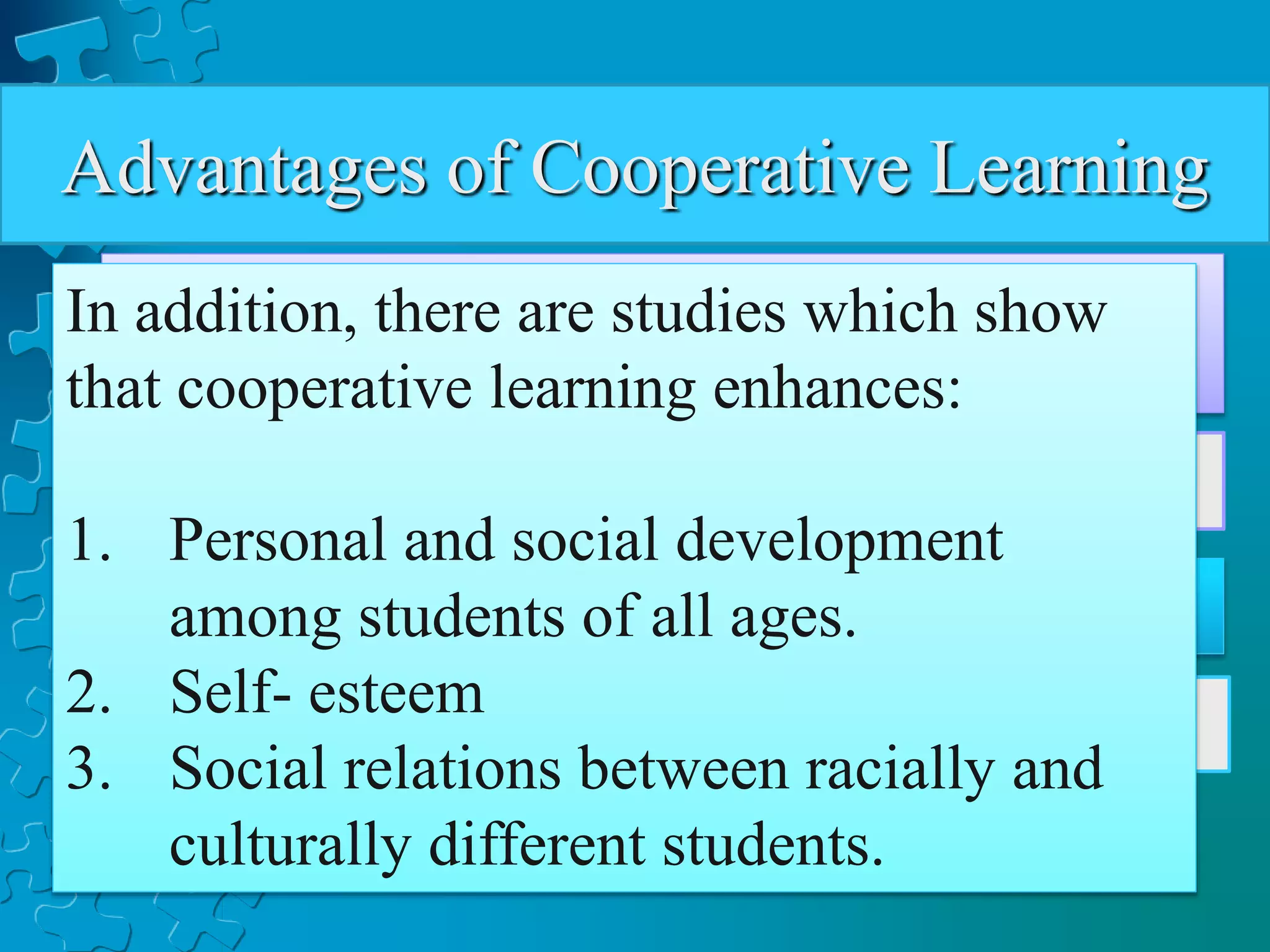 Advantages of Cooperative Learning
a) Encourages active learning, while motivating
students.
b) Increases academic performance.
c) Promotes literacy and language skills
d) Improves teacher effectiveness
In addition, there are studies which show
that cooperative learning enhances:
1. Personal and social development
among students of all ages.
2. Self- esteem
3. Social relations between racially and
culturally different students.
 
