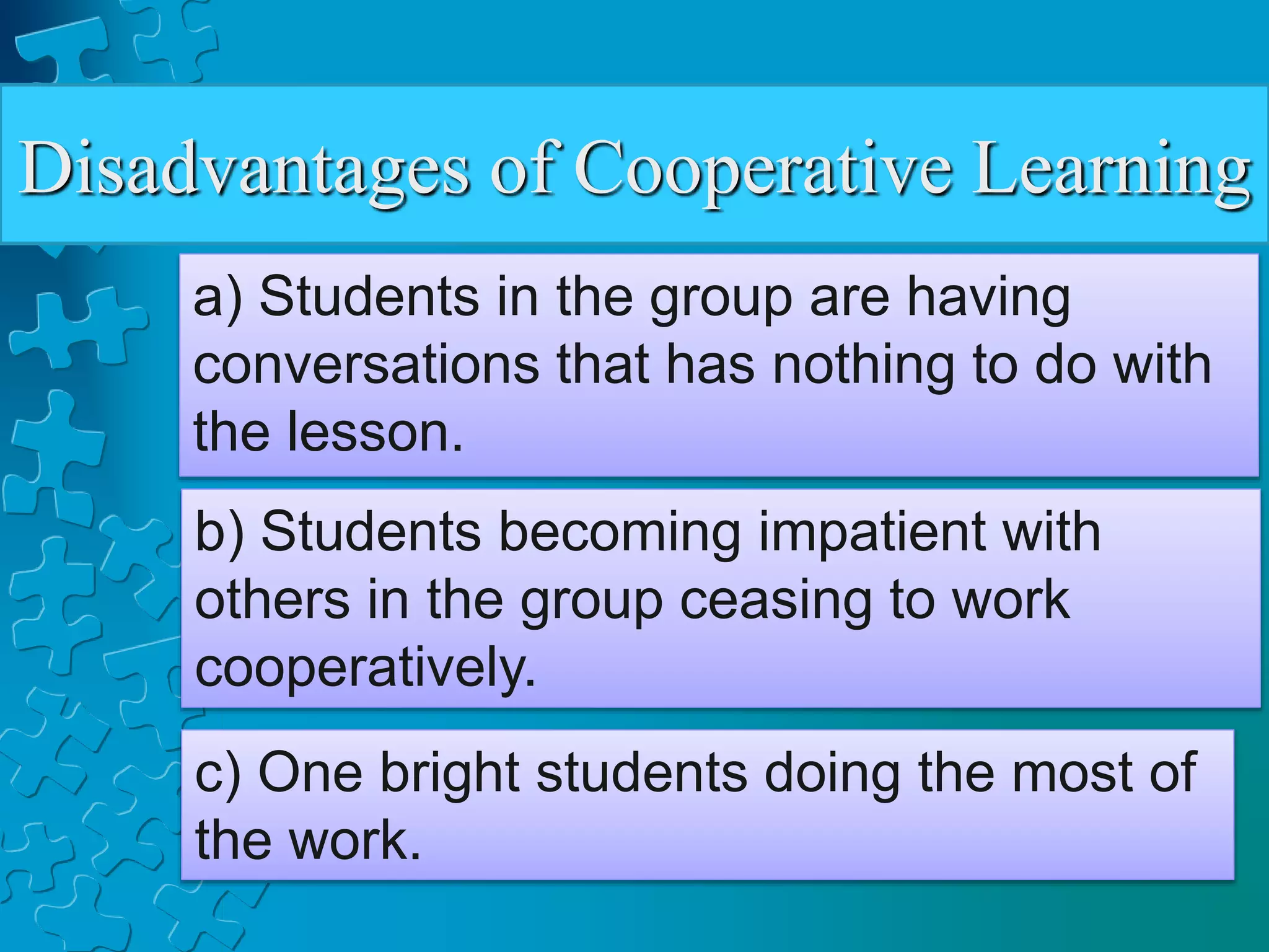 Disadvantages of Cooperative Learning
a) Students in the group are having
conversations that has nothing to do with
the lesson.
b) Students becoming impatient with
others in the group ceasing to work
cooperatively.
c) One bright students doing the most of
the work.
 