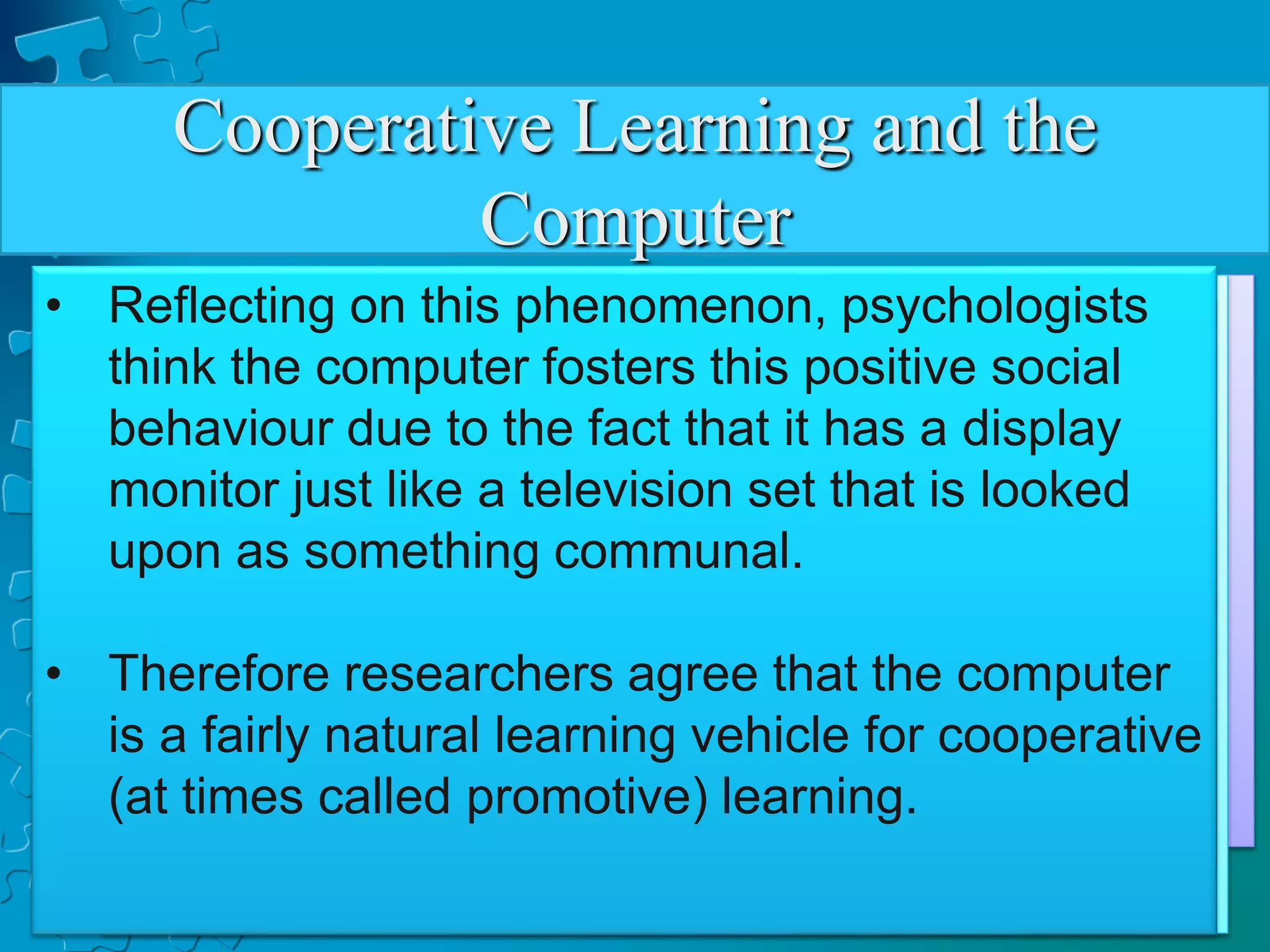 Cooperative Learning and the
Computer
• Researches have made studies on the
learning interaction between the students
and the computer.
• The studies have great value since it has
been a long standing fear that the computer
may foster student learning in isolation that
hinders the development of the students
social skills.
• Now this mythical fear has been
contradicted by the studies which show that
when students work with computer in
groups, they cluster interact with each other
for advice and mutual help.
• And given the option to work individually or
in a group, the students generally wish to
work together in computer-based and non-
computer-based activities.
• Reflecting on this phenomenon, psychologists
think the computer fosters this positive social
behaviour due to the fact that it has a display
monitor just like a television set that is looked
upon as something communal.
• Therefore researchers agree that the computer
is a fairly natural learning vehicle for cooperative
(at times called promotive) learning.
 