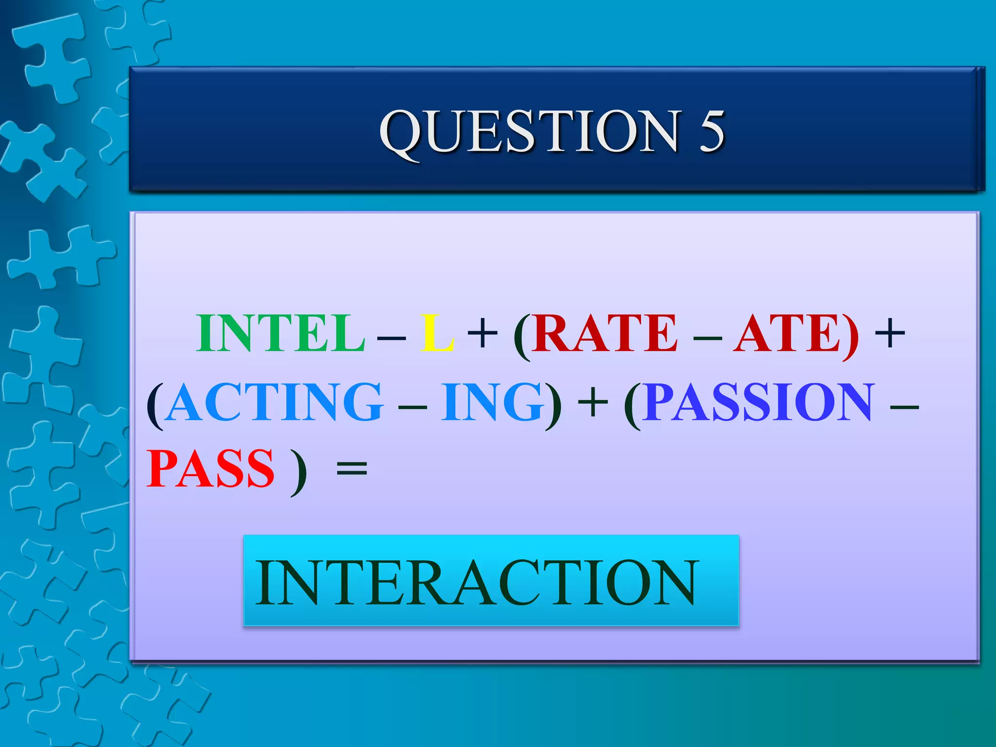 QUESTION 1
COME – E + PUT +
(GINGER – GING) =
COMPUTER
QUESTION 2
LEAN – N + (BURN –BU)
+ (FISHING – FISH) =
LEARNING
QUESTION 3
COW – W + (OPEN–N) +
(RATE – E) + ION =
COOPERATION
QUESTION 4
INTELLIGENT – LLIGENT +
R + DEPEND + (FENCE – F) =
INTERDEPENDENCE
QUESTION 5
INTEL – L + (RATE – ATE) +
(ACTING – ING) + (PASSION –
PASS ) =
INTERACTION
 
