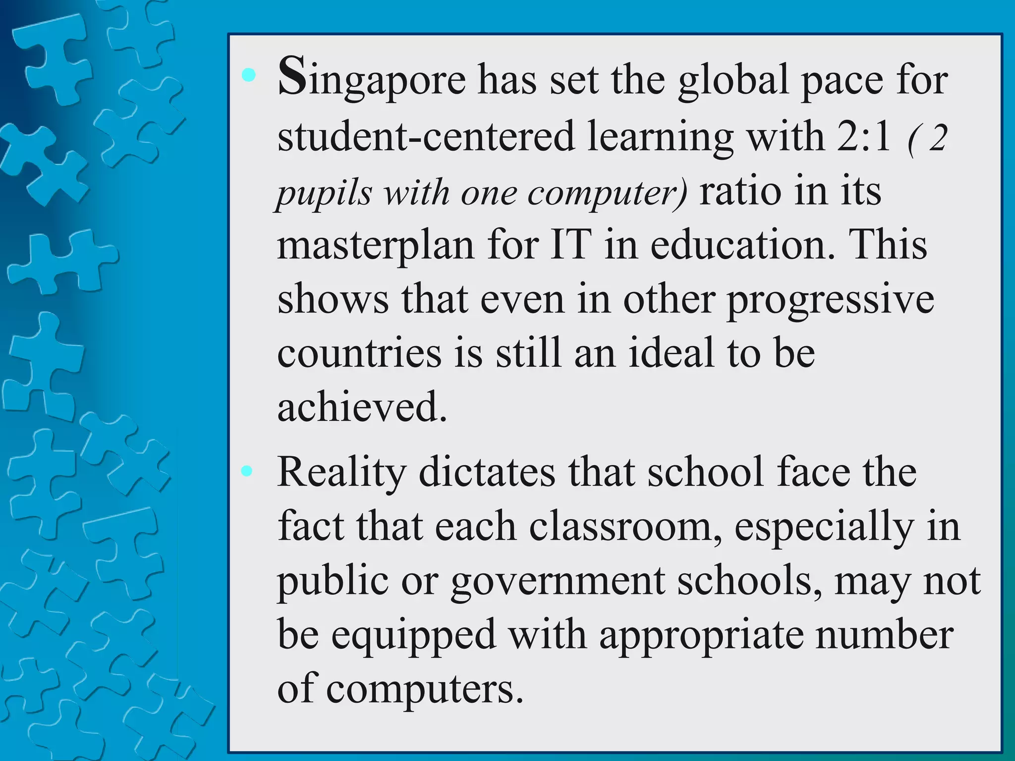 • Singapore has set the global pace for
student-centered learning with 2:1 ( 2
pupils with one computer) ratio in its
masterplan for IT in education. This
shows that even in other progressive
countries is still an ideal to be
achieved.
• Reality dictates that school face the
fact that each classroom, especially in
public or government schools, may not
be equipped with appropriate number
of computers.
 
