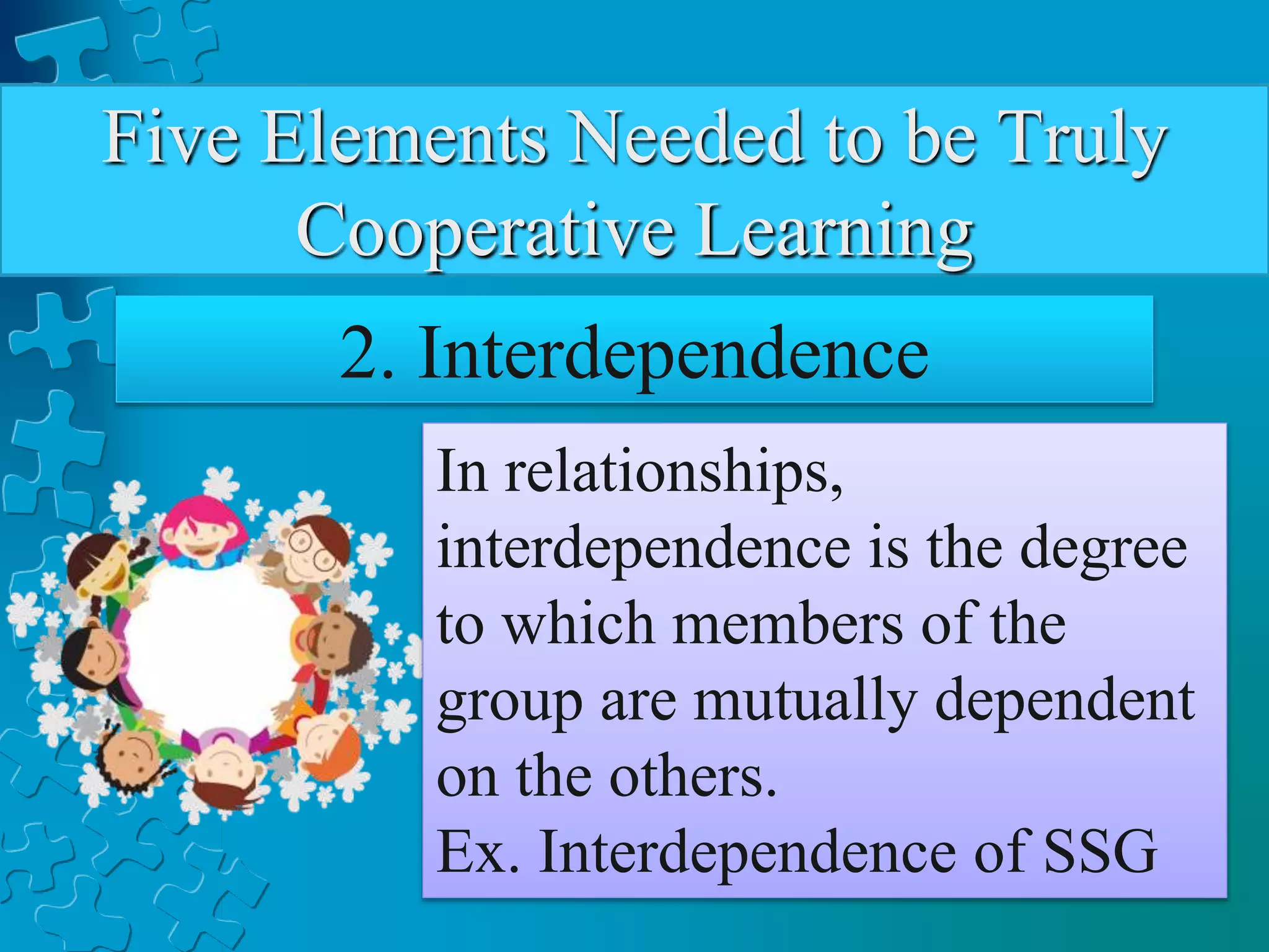 Five Elements Needed to be Truly
Cooperative Learning
2. Interdependence
In relationships,
interdependence is the degree
to which members of the
group are mutually dependent
on the others.
Ex. Interdependence of SSG
 