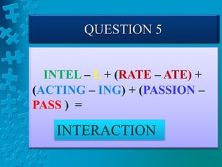 QUESTION 1
COME – E + PUT +
(GINGER – GING) =
COMPUTER
QUESTION 2
LEAN – N + (BURN –BU)
+ (FISHING – FISH) =
LEARNING
QUESTION 3
COW – W + (OPEN–N) +
(RATE – E) + ION =
COOPERATION
QUESTION 4
INTELLIGENT – LLIGENT +
R + DEPEND + (FENCE – F) =
INTERDEPENDENCE
QUESTION 5
INTEL – L + (RATE – ATE) +
(ACTING – ING) + (PASSION –
PASS ) =
INTERACTION
 
