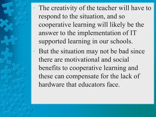 • The creativity of the teacher will have to
respond to the situation, and so
cooperative learning will likely be the
answer to the implementation of IT
supported learning in our schools.
• But the situation may not be bad since
there are motivational and social
benefits to cooperative learning and
these can compensate for the lack of
hardware that educators face.
 