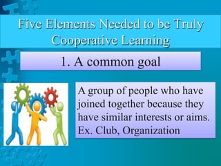 Five Elements Needed to be Truly
Cooperative Learning
1. A common goal
A group of people who have
joined together because they
have similar interests or aims.
Ex. Club, Organization
 