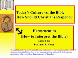 Today’s Culture vs. the Bible How Should Christians Respond? Hermeneutics (How to Interpret the Bible) Lesson 13: By: Lynn S. Nored Copyright Lynn S. Nored.  No part of this publication may be reproduced, stored in a retrieval system, or transmitted in any form by any means, electronic, mechanical, photocopying, recording, or otherwise without the prior consent of the author. 