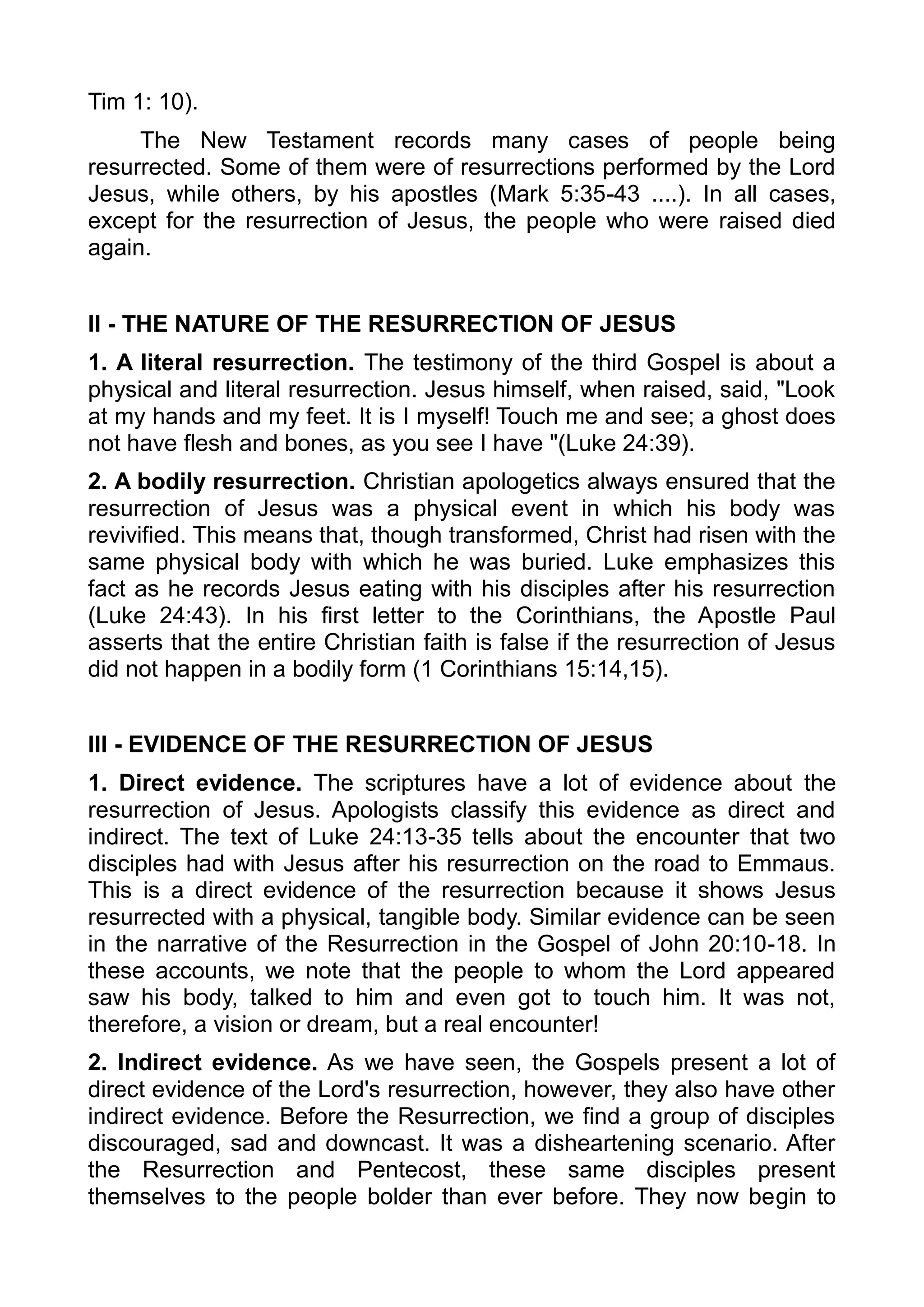 Tim 1: 10).
The New Testament records many cases of people being
resurrected. Some of them were of resurrections performed by the Lord
Jesus, while others, by his apostles (Mark 5:35-43 ....). In all cases,
except for the resurrection of Jesus, the people who were raised died
again.
II - THE NATURE OF THE RESURRECTION OF JESUS
1. A literal resurrection. The testimony of the third Gospel is about a
physical and literal resurrection. Jesus himself, when raised, said, "Look
at my hands and my feet. It is I myself! Touch me and see; a ghost does
not have flesh and bones, as you see I have "(Luke 24:39).
2. A bodily resurrection. Christian apologetics always ensured that the
resurrection of Jesus was a physical event in which his body was
revivified. This means that, though transformed, Christ had risen with the
same physical body with which he was buried. Luke emphasizes this
fact as he records Jesus eating with his disciples after his resurrection
(Luke 24:43). In his first letter to the Corinthians, the Apostle Paul
asserts that the entire Christian faith is false if the resurrection of Jesus
did not happen in a bodily form (1 Corinthians 15:14,15).
III - EVIDENCE OF THE RESURRECTION OF JESUS
1. Direct evidence. The scriptures have a lot of evidence about the
resurrection of Jesus. Apologists classify this evidence as direct and
indirect. The text of Luke 24:13-35 tells about the encounter that two
disciples had with Jesus after his resurrection on the road to Emmaus.
This is a direct evidence of the resurrection because it shows Jesus
resurrected with a physical, tangible body. Similar evidence can be seen
in the narrative of the Resurrection in the Gospel of John 20:10-18. In
these accounts, we note that the people to whom the Lord appeared
saw his body, talked to him and even got to touch him. It was not,
therefore, a vision or dream, but a real encounter!
2. Indirect evidence. As we have seen, the Gospels present a lot of
direct evidence of the Lord's resurrection, however, they also have other
indirect evidence. Before the Resurrection, we find a group of disciples
discouraged, sad and downcast. It was a disheartening scenario. After
the Resurrection and Pentecost, these same disciples present
themselves to the people bolder than ever before. They now begin to
 