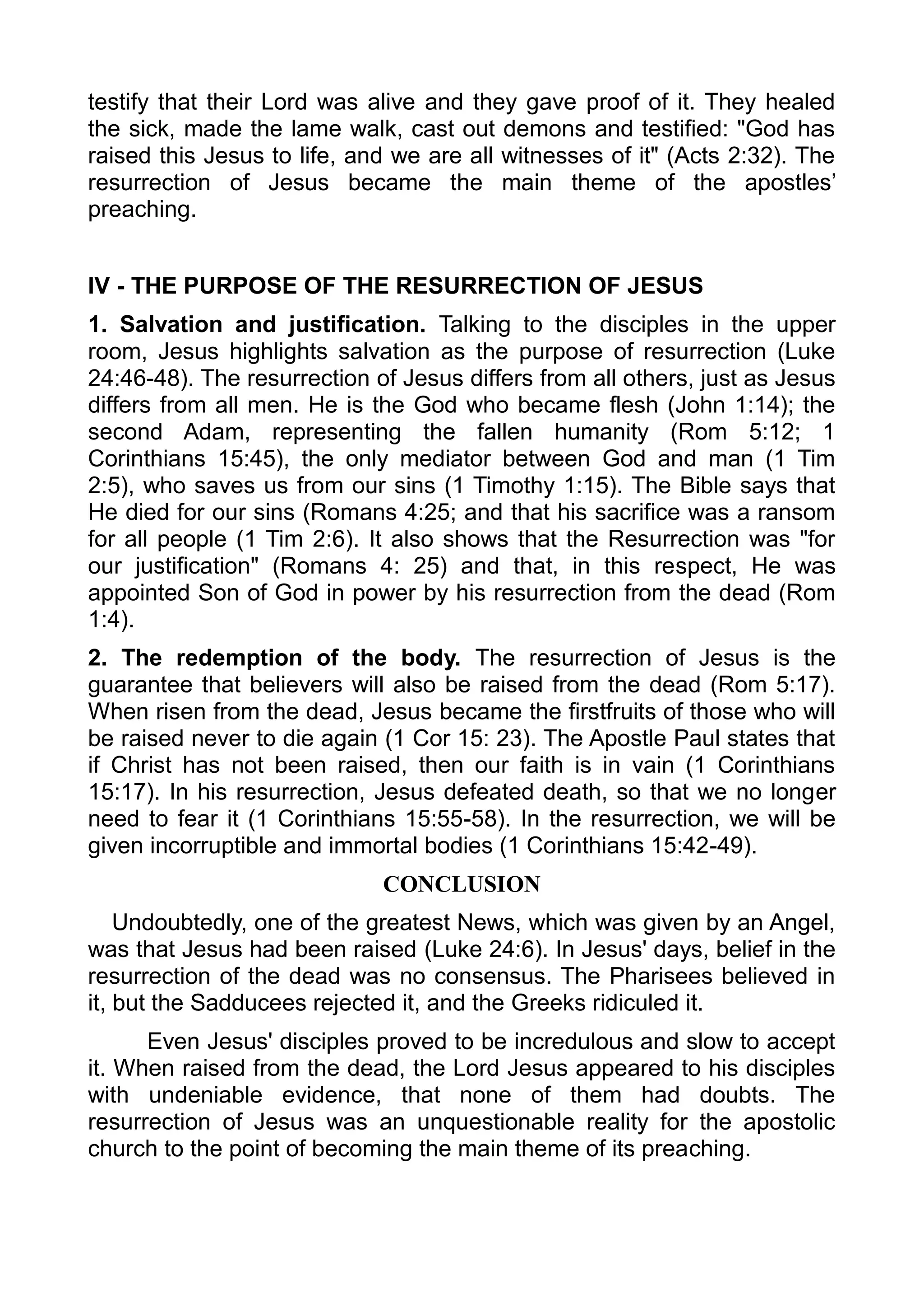 testify that their Lord was alive and they gave proof of it. They healed
the sick, made the lame walk, cast out demons and testified: "God has
raised this Jesus to life, and we are all witnesses of it" (Acts 2:32). The
resurrection of Jesus became the main theme of the apostles’
preaching.
IV - THE PURPOSE OF THE RESURRECTION OF JESUS
1. Salvation and justification. Talking to the disciples in the upper
room, Jesus highlights salvation as the purpose of resurrection (Luke
24:46-48). The resurrection of Jesus differs from all others, just as Jesus
differs from all men. He is the God who became flesh (John 1:14); the
second Adam, representing the fallen humanity (Rom 5:12; 1
Corinthians 15:45), the only mediator between God and man (1 Tim
2:5), who saves us from our sins (1 Timothy 1:15). The Bible says that
He died for our sins (Romans 4:25; and that his sacrifice was a ransom
for all people (1 Tim 2:6). It also shows that the Resurrection was "for
our justification" (Romans 4: 25) and that, in this respect, He was
appointed Son of God in power by his resurrection from the dead (Rom
1:4).
2. The redemption of the body. The resurrection of Jesus is the
guarantee that believers will also be raised from the dead (Rom 5:17).
When risen from the dead, Jesus became the firstfruits of those who will
be raised never to die again (1 Cor 15: 23). The Apostle Paul states that
if Christ has not been raised, then our faith is in vain (1 Corinthians
15:17). In his resurrection, Jesus defeated death, so that we no longer
need to fear it (1 Corinthians 15:55-58). In the resurrection, we will be
given incorruptible and immortal bodies (1 Corinthians 15:42-49).
CONCLUSION
Undoubtedly, one of the greatest News, which was given by an Angel,
was that Jesus had been raised (Luke 24:6). In Jesus' days, belief in the
resurrection of the dead was no consensus. The Pharisees believed in
it, but the Sadducees rejected it, and the Greeks ridiculed it.
Even Jesus' disciples proved to be incredulous and slow to accept
it. When raised from the dead, the Lord Jesus appeared to his disciples
with undeniable evidence, that none of them had doubts. The
resurrection of Jesus was an unquestionable reality for the apostolic
church to the point of becoming the main theme of its preaching.
 