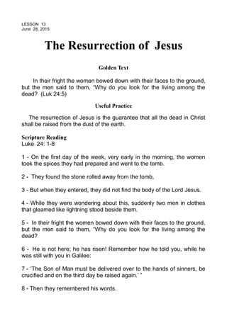 LESSON 13
June 28, 2015
The Resurrection of Jesus
Golden Text
In their fright the women bowed down with their faces to the ground,
but the men said to them, “Why do you look for the living among the
dead? (Luk 24:5)
Useful Practice
The resurrection of Jesus is the guarantee that all the dead in Christ
shall be raised from the dust of the earth.
Scripture Reading
Luke 24: 1-8
1 - On the first day of the week, very early in the morning, the women
took the spices they had prepared and went to the tomb.
2 - They found the stone rolled away from the tomb,
3 - But when they entered, they did not find the body of the Lord Jesus.
4 - While they were wondering about this, suddenly two men in clothes
that gleamed like lightning stood beside them.
5 - In their fright the women bowed down with their faces to the ground,
but the men said to them, “Why do you look for the living among the
dead?
6 - He is not here; he has risen! Remember how he told you, while he
was still with you in Galilee:
7 - ‘The Son of Man must be delivered over to the hands of sinners, be
crucified and on the third day be raised again.’ ”
8 - Then they remembered his words.
 