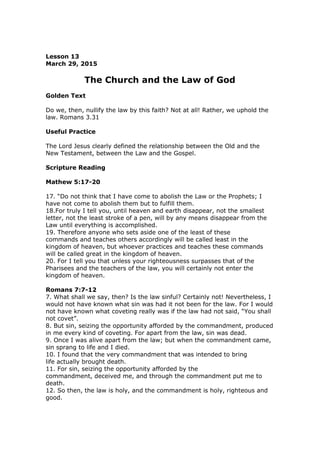 Lesson 13
March 29, 2015
The Church and the Law of God
Golden Text
Do we, then, nullify the law by this faith? Not at all! Rather, we uphold the
law. Romans 3.31
Useful Practice
The Lord Jesus clearly defined the relationship between the Old and the
New Testament, between the Law and the Gospel.
Scripture Reading
Mathew 5:17-20
17. “Do not think that I have come to abolish the Law or the Prophets; I
have not come to abolish them but to fulfill them.
18.For truly I tell you, until heaven and earth disappear, not the smallest
letter, not the least stroke of a pen, will by any means disappear from the
Law until everything is accomplished.
19. Therefore anyone who sets aside one of the least of these
commands and teaches others accordingly will be called least in the
kingdom of heaven, but whoever practices and teaches these commands
will be called great in the kingdom of heaven.
20. For I tell you that unless your righteousness surpasses that of the
Pharisees and the teachers of the law, you will certainly not enter the
kingdom of heaven.
Romans 7:7-12
7. What shall we say, then? Is the law sinful? Certainly not! Nevertheless, I
would not have known what sin was had it not been for the law. For I would
not have known what coveting really was if the law had not said, “You shall
not covet”.
8. But sin, seizing the opportunity afforded by the commandment, produced
in me every kind of coveting. For apart from the law, sin was dead.
9. Once I was alive apart from the law; but when the commandment came,
sin sprang to life and I died.
10. I found that the very commandment that was intended to bring
life actually brought death.
11. For sin, seizing the opportunity afforded by the
commandment, deceived me, and through the commandment put me to
death.
12. So then, the law is holy, and the commandment is holy, righteous and
good.
 