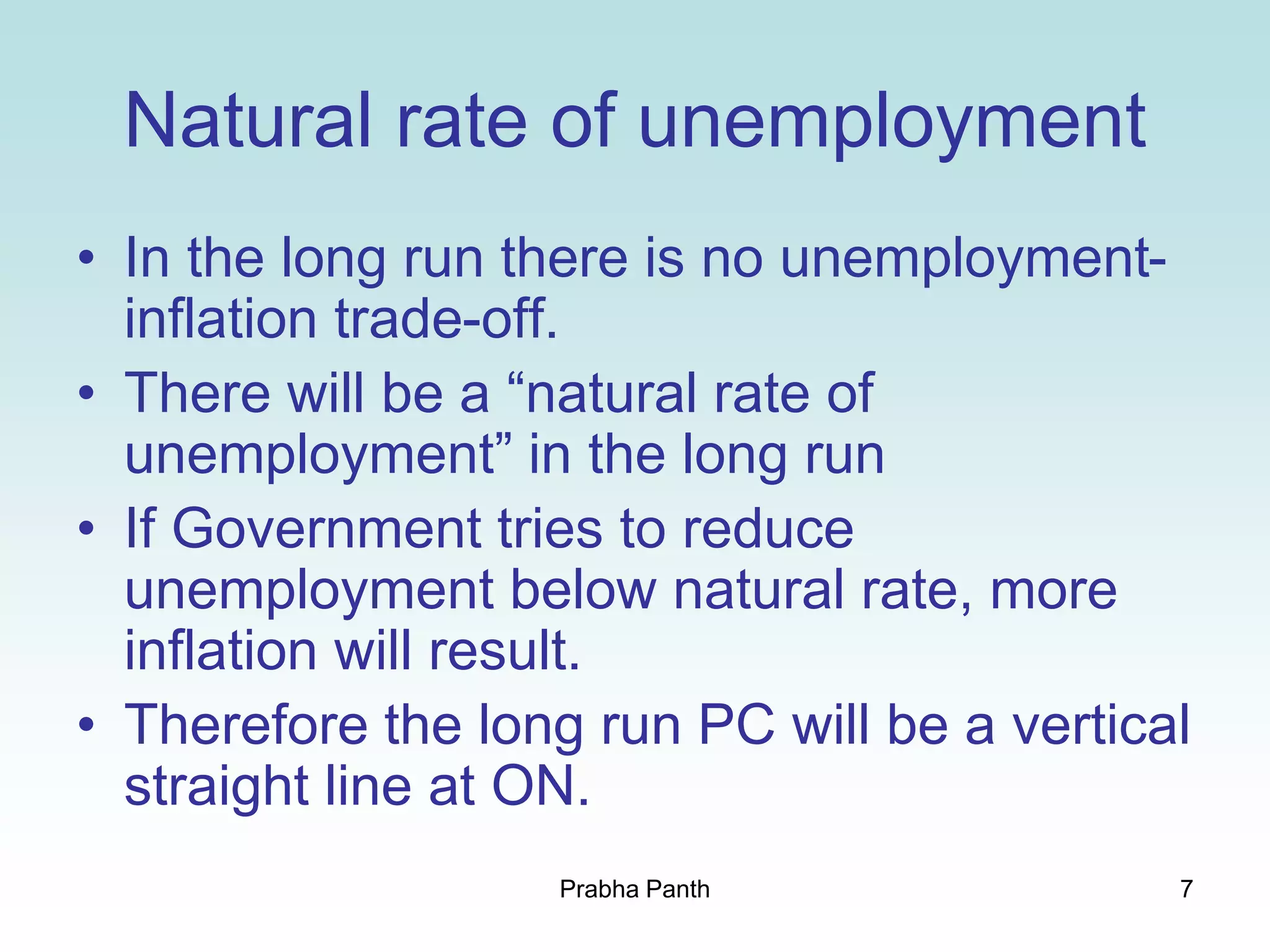 7
Natural rate of unemployment
• In the long run there is no unemployment-
inflation trade-off.
• There will be a “natural rate of
unemployment” in the long run
• If Government tries to reduce
unemployment below natural rate, more
inflation will result.
• Therefore the long run PC will be a vertical
straight line at ON.
Prabha Panth
 