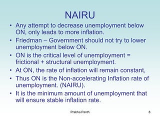 8
NAIRU
• Any attempt to decrease unemployment below
ON, only leads to more inflation.
• Friedman – Government should not try to lower
unemployment below ON.
• ON is the critical level of unemployment =
frictional + structural unemployment.
• At ON, the rate of inflation will remain constant,
• Thus ON is the Non-accelerating Inflation rate of
unemployment. (NAIRU).
• It is the minimum amount of unemployment that
will ensure stable inflation rate.
Prabha Panth
 