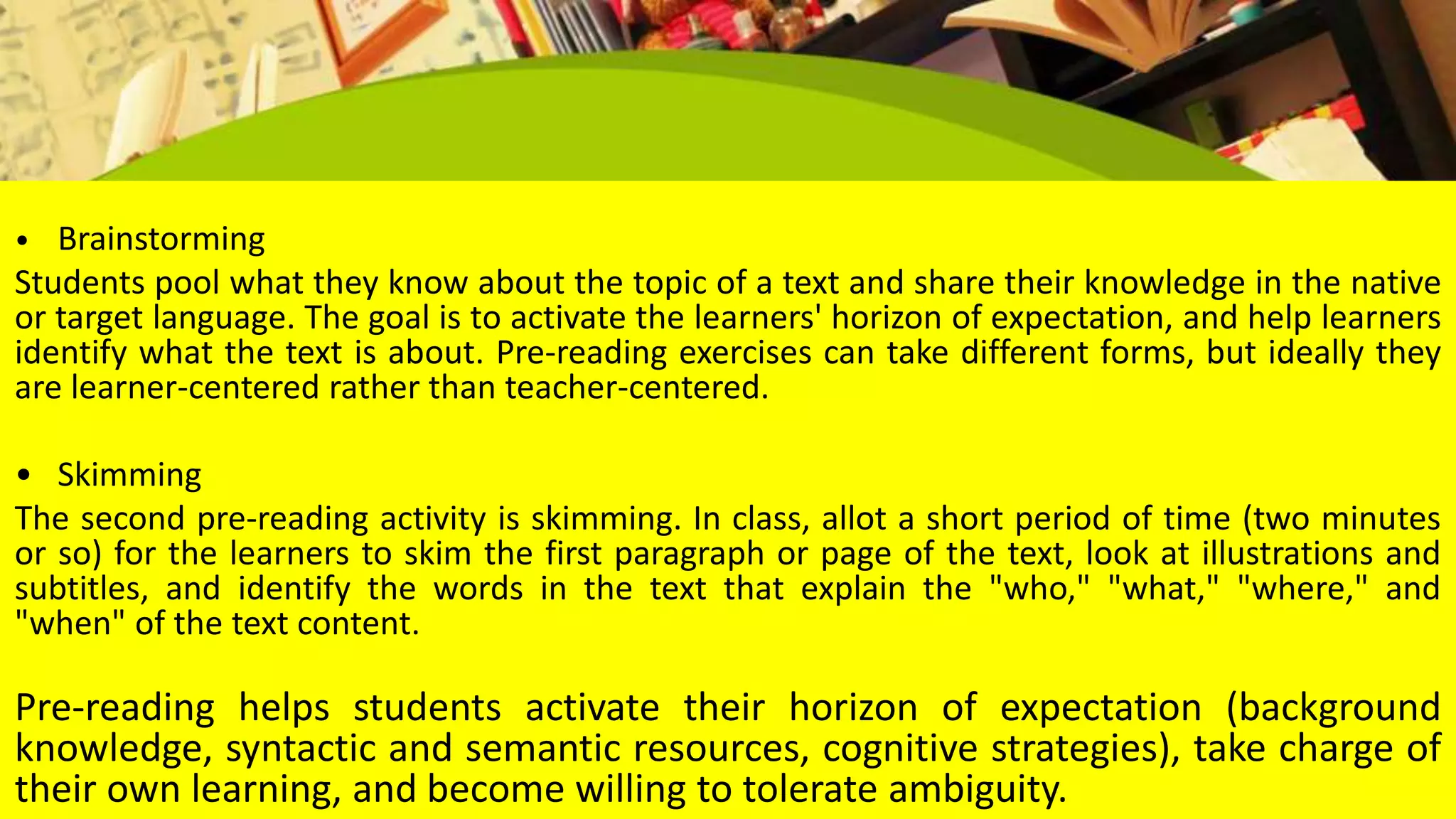 • Brainstorming
Students pool what they know about the topic of a text and share their knowledge in the native
or target language. The goal is to activate the learners' horizon of expectation, and help learners
identify what the text is about. Pre-reading exercises can take different forms, but ideally they
are learner-centered rather than teacher-centered.
• Skimming
The second pre-reading activity is skimming. In class, allot a short period of time (two minutes
or so) for the learners to skim the first paragraph or page of the text, look at illustrations and
subtitles, and identify the words in the text that explain the "who," "what," "where," and
"when" of the text content.
Pre-reading helps students activate their horizon of expectation (background
knowledge, syntactic and semantic resources, cognitive strategies), take charge of
their own learning, and become willing to tolerate ambiguity.
 
