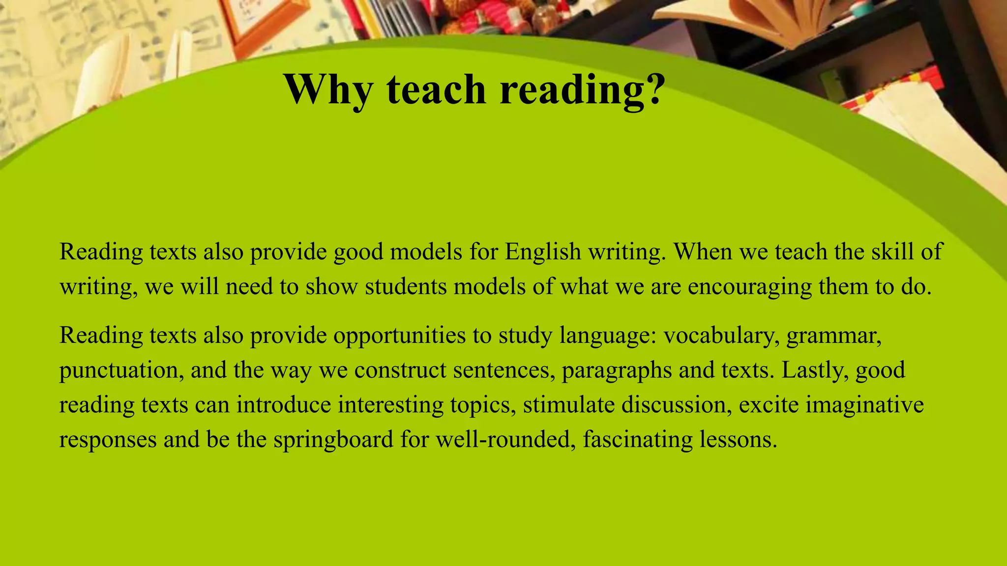 Why teach reading?
Reading texts also provide good models for English writing. When we teach the skill of
writing, we will need to show students models of what we are encouraging them to do.
Reading texts also provide opportunities to study language: vocabulary, grammar,
punctuation, and the way we construct sentences, paragraphs and texts. Lastly, good
reading texts can introduce interesting topics, stimulate discussion, excite imaginative
responses and be the springboard for well-rounded, fascinating lessons.
 