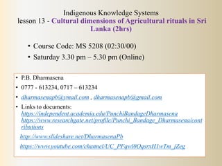 Indigenous Knowledge Systems
lesson 13 - Cultural dimensions of Agricultural rituals in Sri
Lanka (2hrs)
• Course Code: MS 5208 (02:30/00)
• Saturday 3.30 pm – 5.30 pm (Online)
• P.B. Dharmasena
• 0777 - 613234, 0717 – 613234
• dharmasenapb@ymail.com , dharmasenapb@gmail.com
• Links to documents:
https://independent.academia.edu/PunchiBandageDharmasena
https://www.researchgate.net/profile/Punchi_Bandage_Dharmasena/cont
ributions
http://www.slideshare.net/DharmasenaPb
https://www.youtube.com/channel/UC_PFqwl0OqsrxH1wTm_jZeg
 