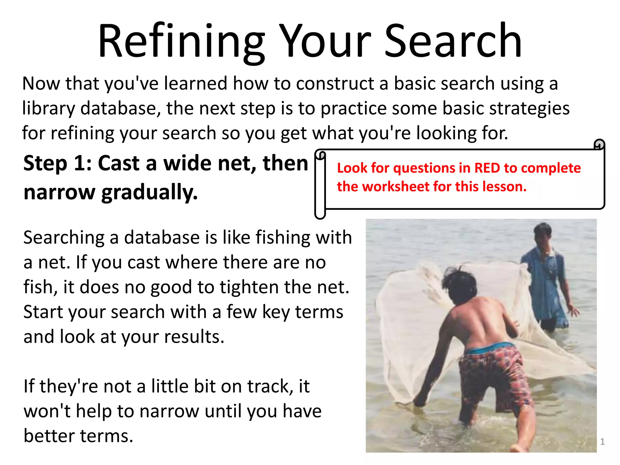 Refining Your Search
Now that you've learned how to construct a basic search using a
library database, the next step is to practice some basic strategies
for refining your search so you get what you're looking for.

Step 1: Cast a wide net, then
narrow gradually.

Look for questions in RED to complete
the worksheet for this lesson.

Searching a database is like fishing with
a net. If you cast where there are no
fish, it does no good to tighten the net.
Start your search with a few key terms
and look at your results.
If they're not a little bit on track, it
won't help to narrow until you have
better terms.

1

 