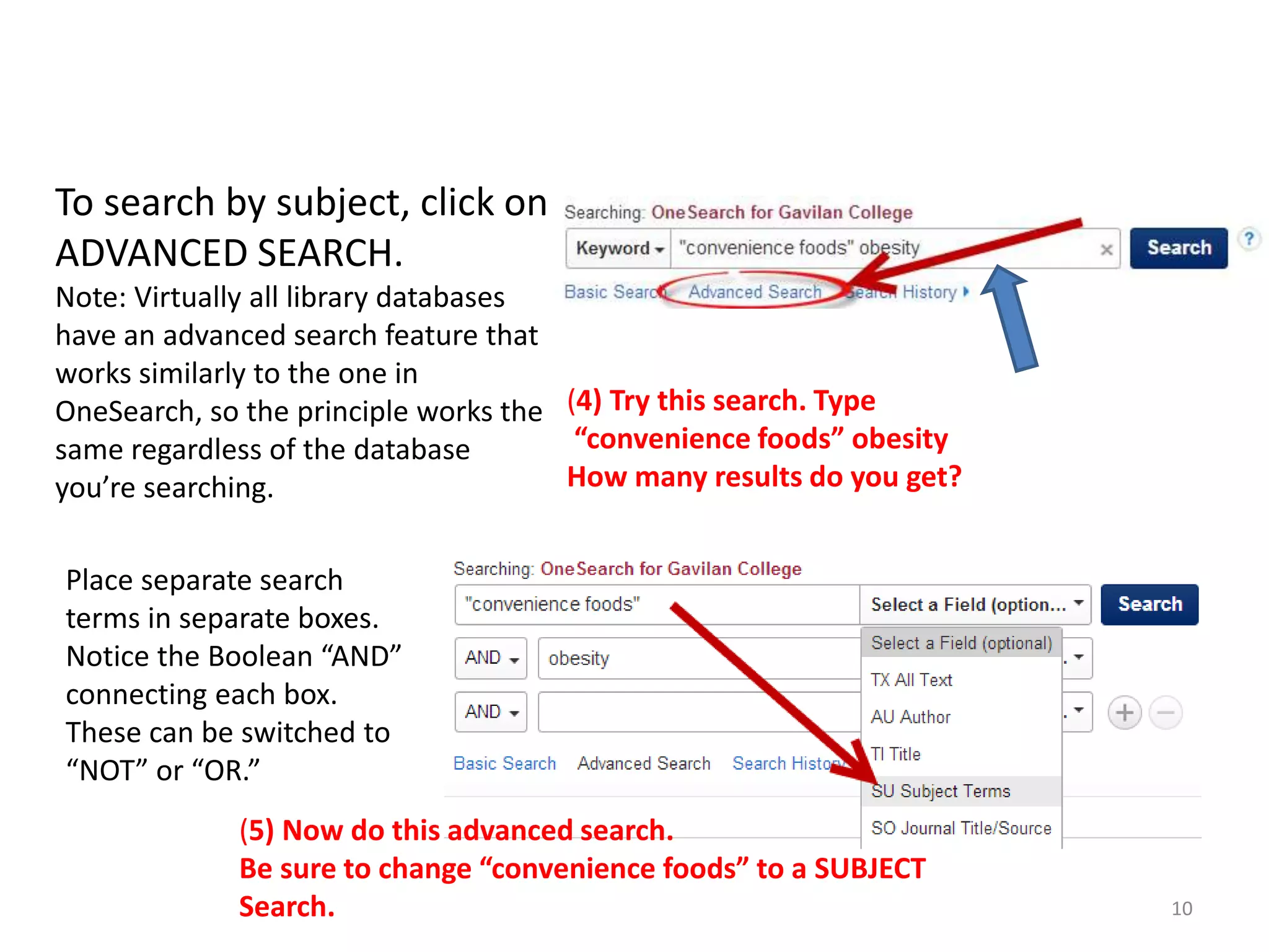 To search by subject, click on
ADVANCED SEARCH.
Note: Virtually all library databases
have an advanced search feature that
works similarly to the one in
OneSearch, so the principle works the (4) Try this search. Type
“convenience foods” obesity
same regardless of the database
How many results do you get?
you’re searching.
Place separate search
terms in separate boxes.
Notice the Boolean “AND”
connecting each box.
These can be switched to
“NOT” or “OR.”
(5) Now do this advanced search.
Be sure to change “convenience foods” to a SUBJECT
Search.

10

 