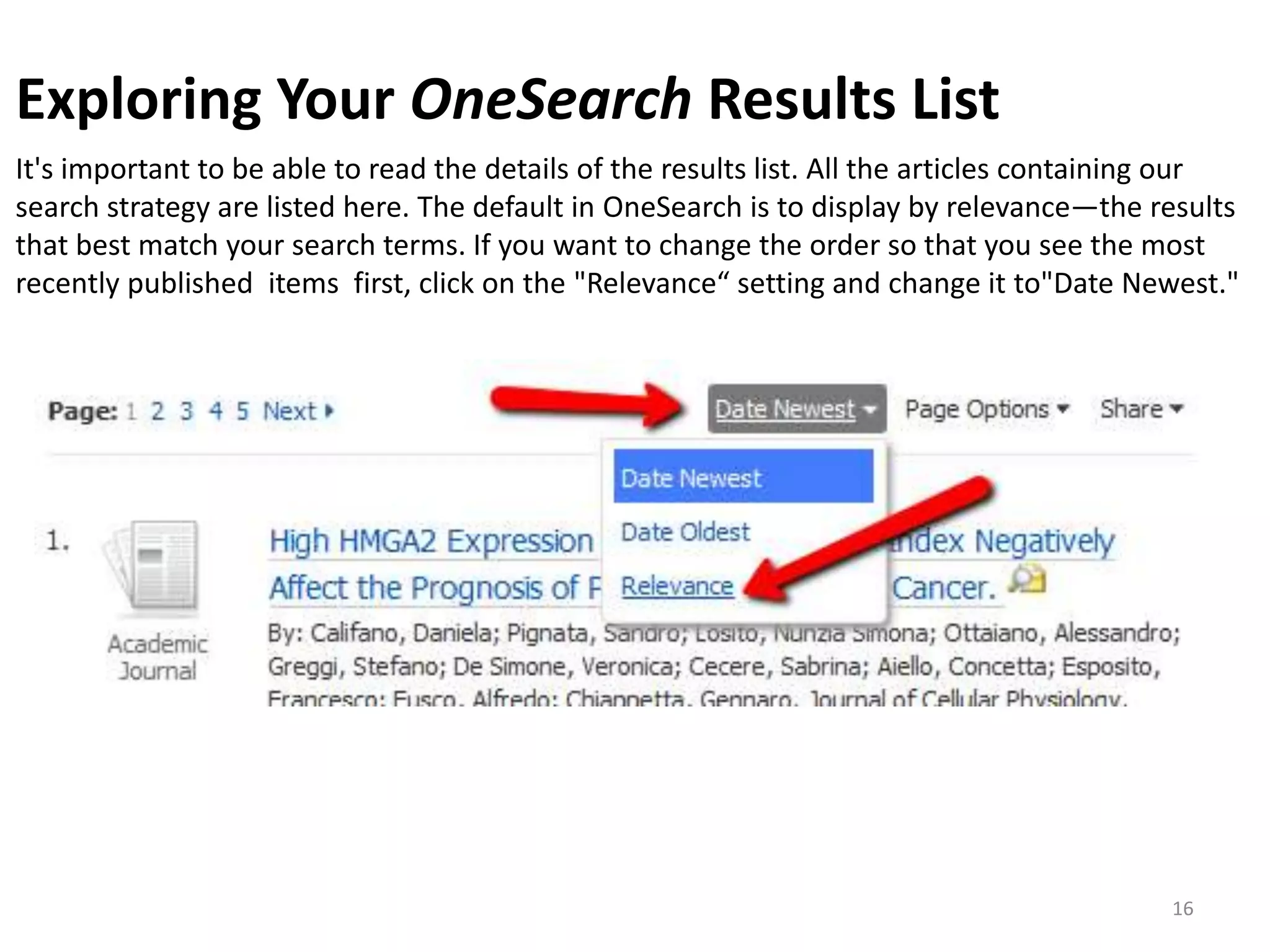 Exploring Your OneSearch Results List
It's important to be able to read the details of the results list. All the articles containing our
search strategy are listed here. The default in OneSearch is to display by relevance—the results
that best match your search terms. If you want to change the order so that you see the most
recently published items first, click on the "Relevance“ setting and change it to"Date Newest."

16

 