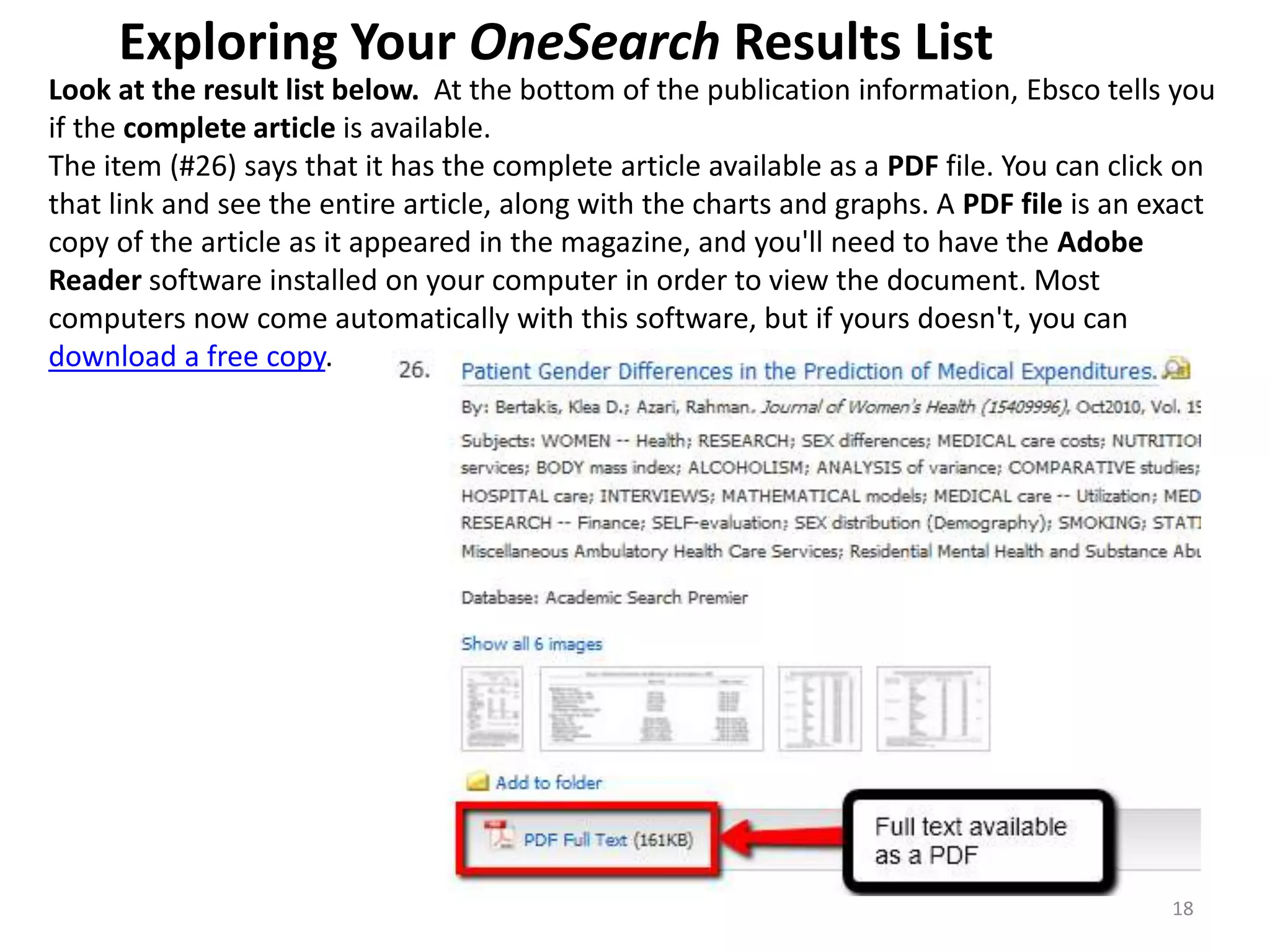 Exploring Your OneSearch Results List
Look at the result list below. At the bottom of the publication information, Ebsco tells you
if the complete article is available.
The item (#26) says that it has the complete article available as a PDF file. You can click on
that link and see the entire article, along with the charts and graphs. A PDF file is an exact
copy of the article as it appeared in the magazine, and you'll need to have the Adobe
Reader software installed on your computer in order to view the document. Most
computers now come automatically with this software, but if yours doesn't, you can
download a free copy.

18

 