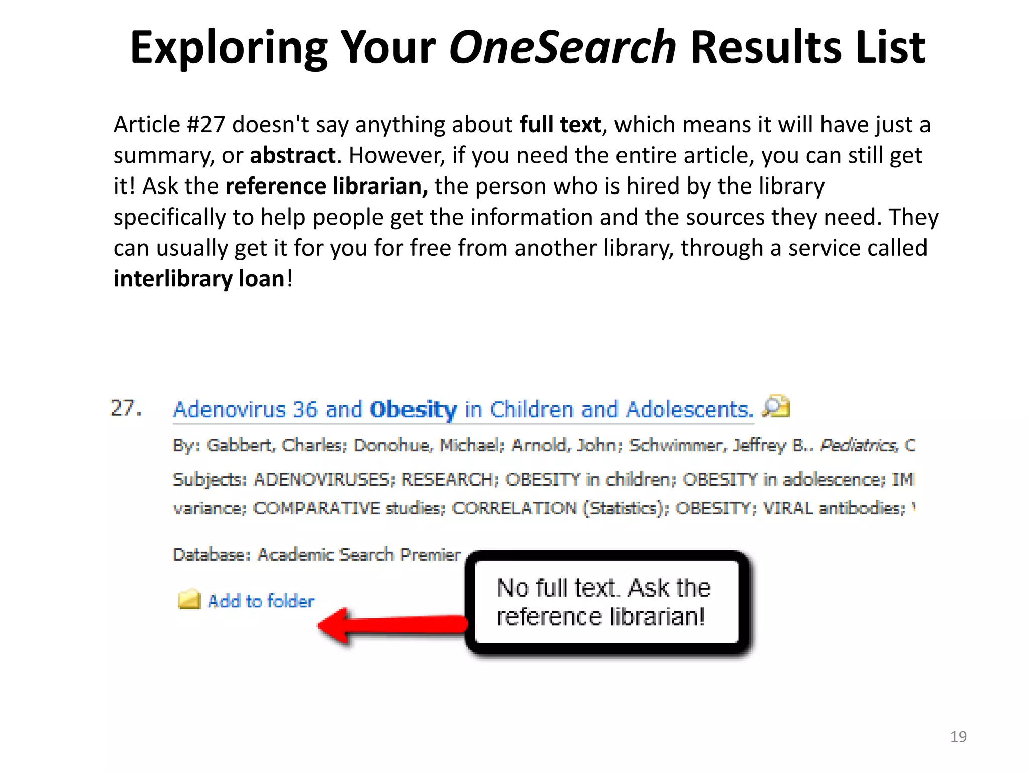 Exploring Your OneSearch Results List
Article #27 doesn't say anything about full text, which means it will have just a
summary, or abstract. However, if you need the entire article, you can still get
it! Ask the reference librarian, the person who is hired by the library
specifically to help people get the information and the sources they need. They
can usually get it for you for free from another library, through a service called
interlibrary loan!

19

 