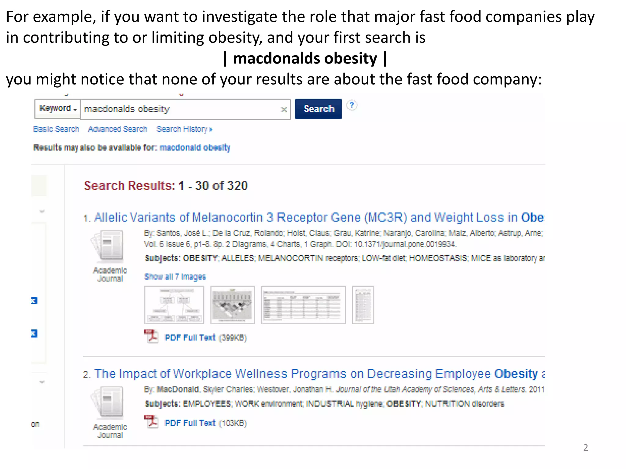 For example, if you want to investigate the role that major fast food companies play
in contributing to or limiting obesity, and your first search is
| macdonalds obesity |
you might notice that none of your results are about the fast food company:

2

 